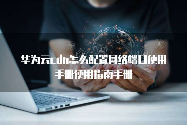 华为云cdn怎么配置网络端口使用手册使用指南手册