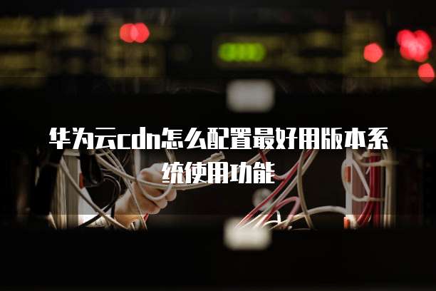 华为云cdn怎么配置最好用版本系统使用功能