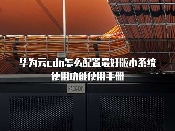华为云cdn怎么配置最好版本系统使用功能使用手册