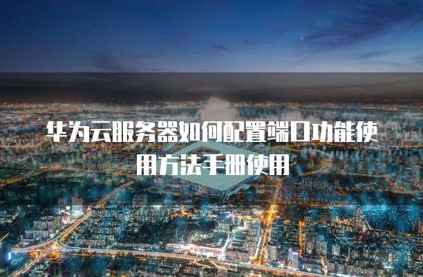 华为云服务器如何配置端口功能使用方法手册使用