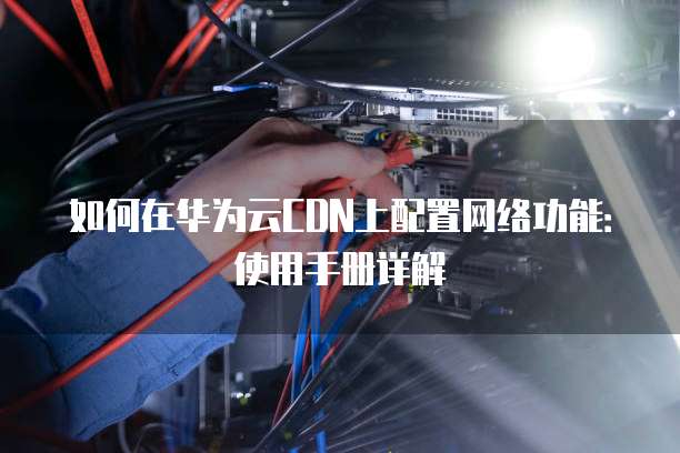 如何在华为云CDN上配置网络功能:使用手册详解