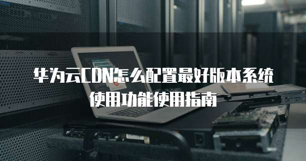 华为云CDN怎么配置最好版本系统使用功能使用指南