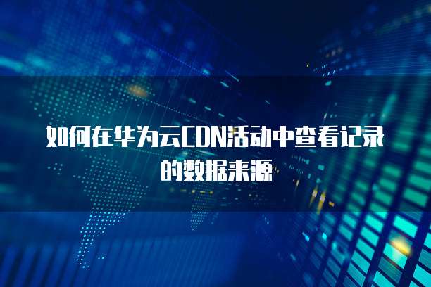 如何在华为云CDN活动中查看记录的数据来源