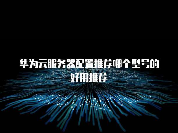 华为云服务器配置推荐哪个型号的好用推荐