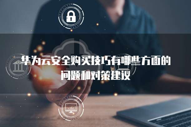 华为云安全购买技巧有哪些方面的问题和对策建议