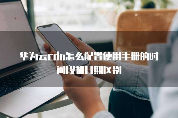 华为云cdn怎么配置使用手册的时间段和日期区别