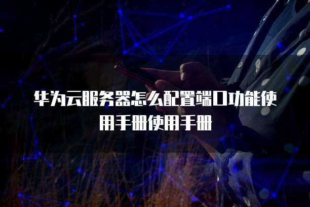华为云服务器怎么配置端口功能使用手册使用手册