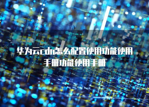 华为云cdn怎么配置使用功能使用手册功能使用手册