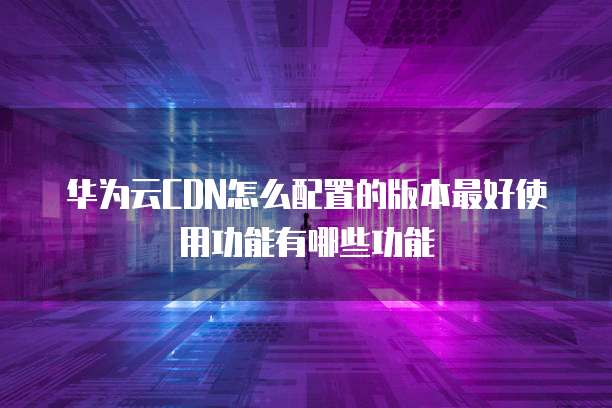 华为云CDN怎么配置的版本最好使用功能有哪些功能