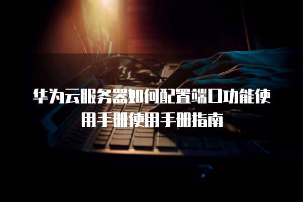 华为云服务器如何配置端口功能使用手册使用手册指南