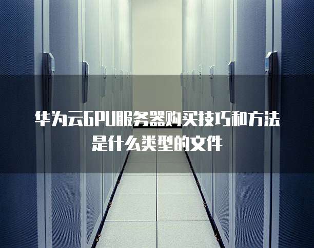 华为云GPU服务器购买技巧和方法是什么类型的文件