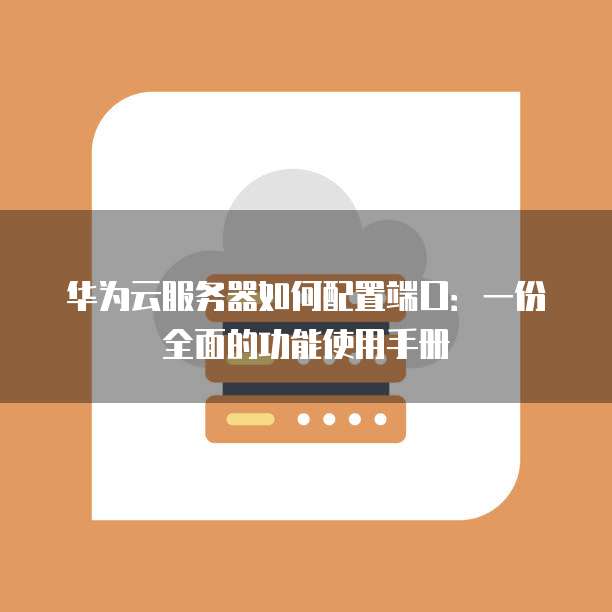 华为云服务器如何配置端口:一份全面的功能使用手册