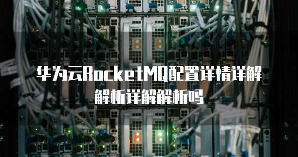 华为云RocketMQ配置详情详解解析详解解析吗