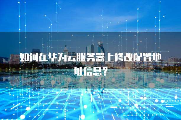 如何在华为云服务器上修改配置地址信息?