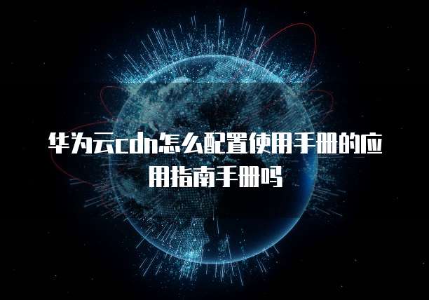 华为云cdn怎么配置使用手册的应用指南手册吗