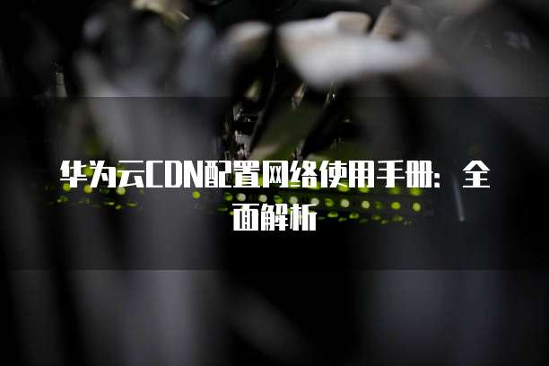 华为云CDN配置网络使用手册:全面解析