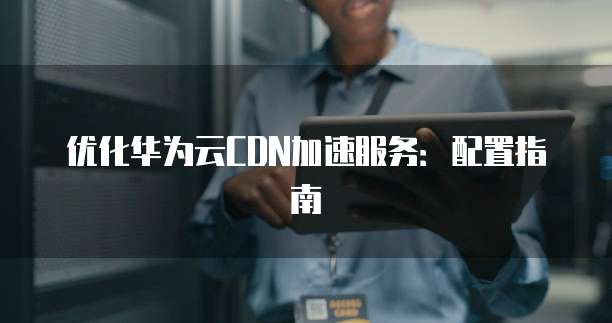 优化华为云CDN加速服务:配置指南