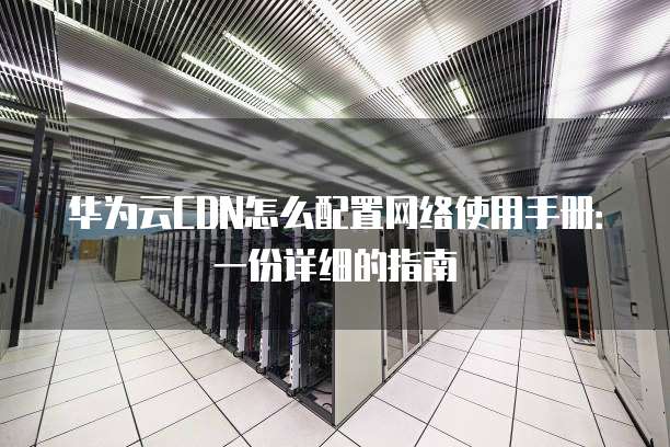 华为云CDN怎么配置网络使用手册:一份详细的指南