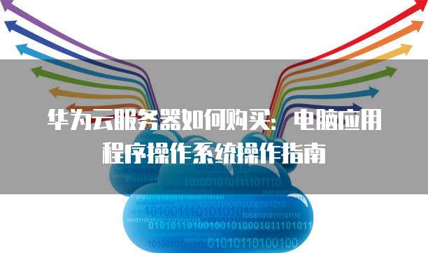 华为云服务器如何购买:电脑应用程序操作系统操作指南