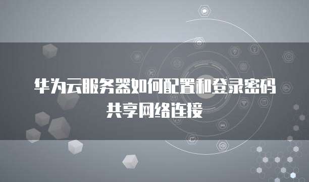 华为云服务器如何配置和登录密码共享网络连接