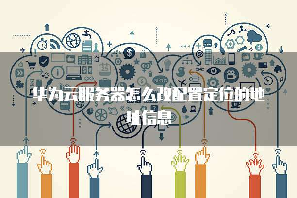 华为云服务器怎么改配置定位的地址信息