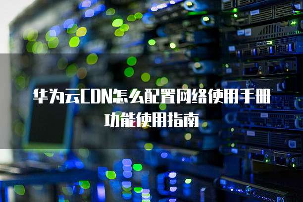 华为云CDN怎么配置网络使用手册功能使用指南