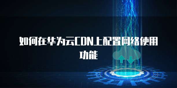 如何在华为云CDN上配置网络使用功能