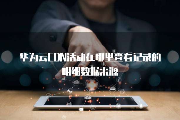 华为云CDN活动在哪里查看记录的明细数据来源