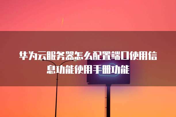 华为云服务器怎么配置端口使用信息功能使用手册功能