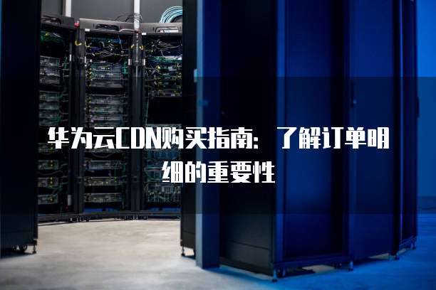 华为云CDN购买指南:了解订单明细的重要性