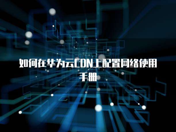 如何在华为云CDN上配置网络使用手册