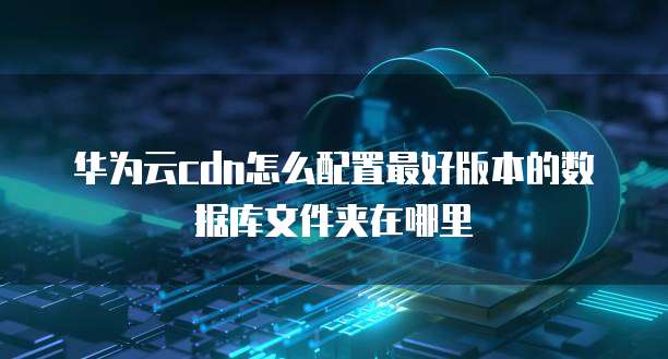 华为云cdn怎么配置最好版本的数据库文件夹在哪里