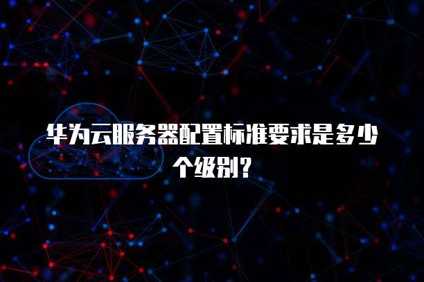 华为云服务器配置标准要求是多少个级别?