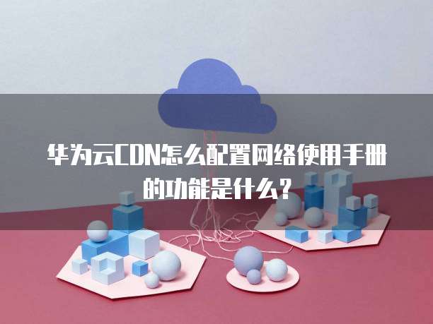 华为云CDN怎么配置网络使用手册的功能是什么?