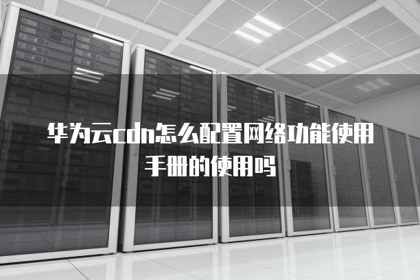 华为云cdn怎么配置网络功能使用手册的使用吗