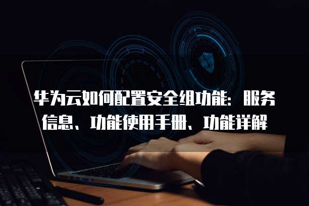 华为云如何配置安全组功能：服务信息、功能使用手册、功能详解