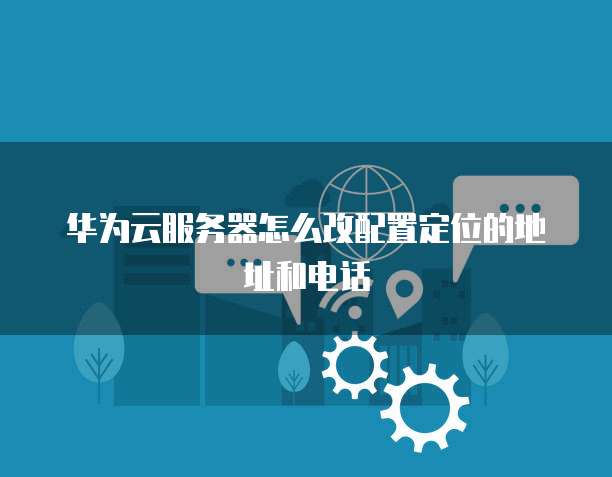 华为云服务器怎么改配置定位的地址和电话