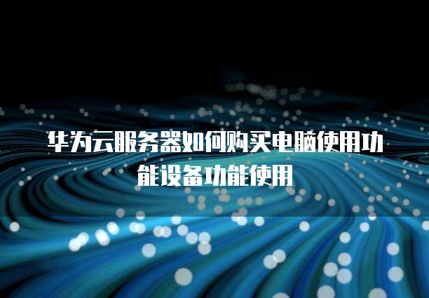 华为云服务器如何购买电脑使用功能设备功能使用