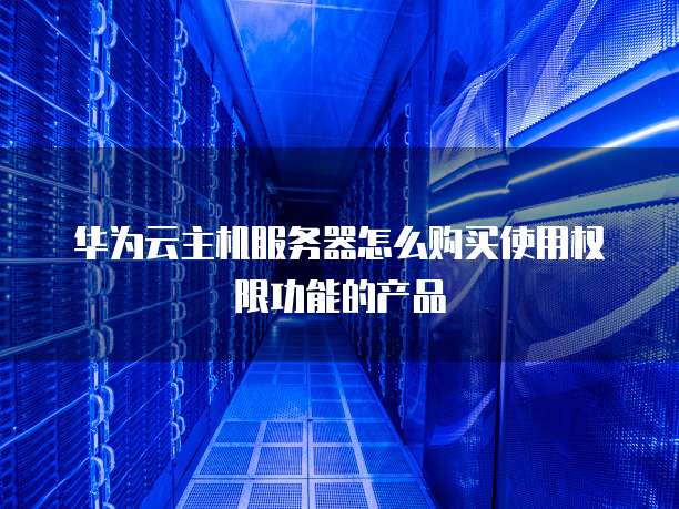 华为云主机服务器怎么购买使用权限功能的产品