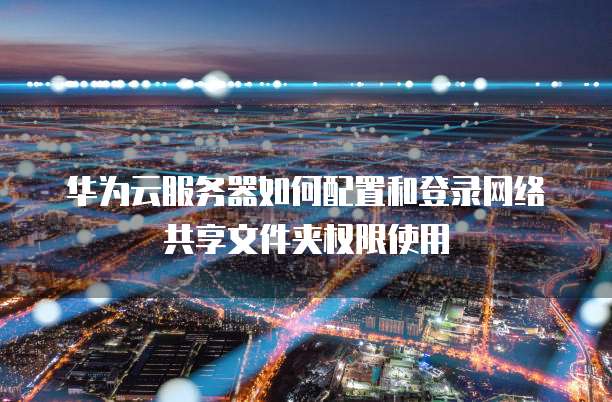 华为云服务器如何配置和登录网络共享文件夹权限使用