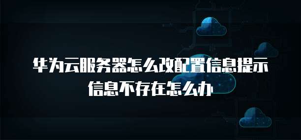 华为云服务器怎么改配置信息提示信息不存在怎么办