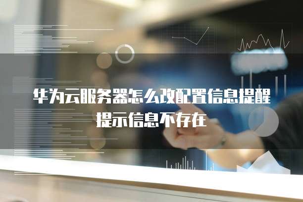 华为云服务器怎么改配置信息提醒提示信息不存在
