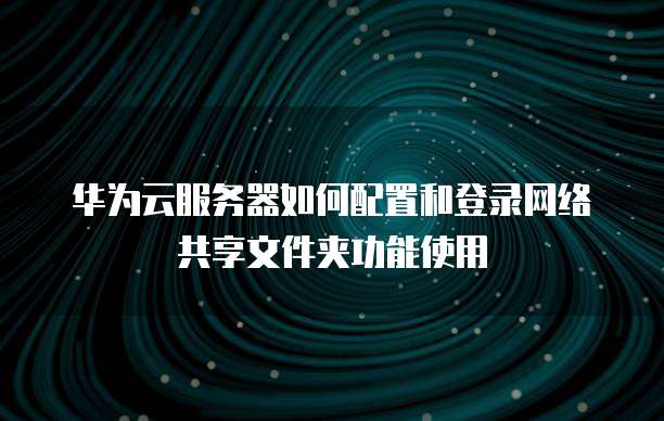 华为云服务器如何配置和登录网络共享文件夹功能使用