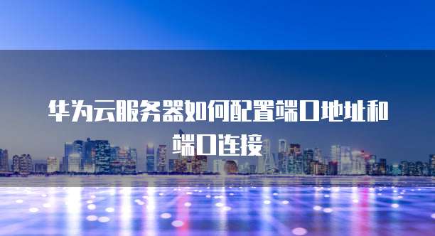 华为云服务器如何配置端口地址和端口连接