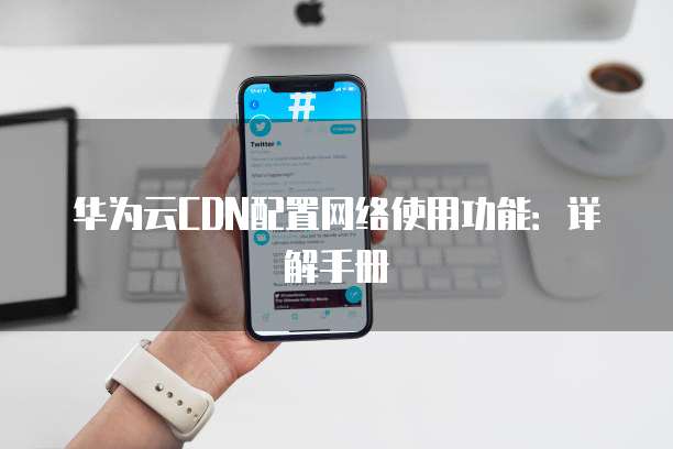 华为云CDN配置网络使用功能:详解手册
