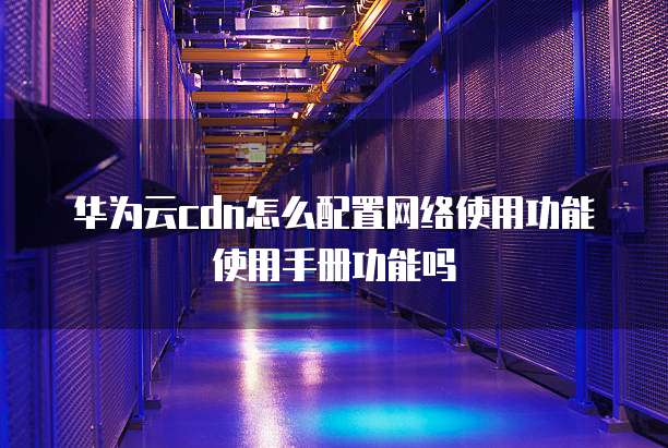 华为云cdn怎么配置网络使用功能使用手册功能吗
