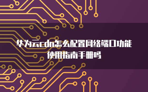 华为云cdn怎么配置网络端口功能使用指南手册吗