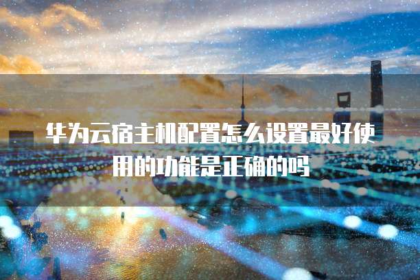华为云宿主机配置怎么设置最好使用的功能是正确的吗
