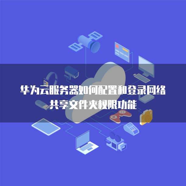 华为云服务器如何配置和登录网络共享文件夹权限功能