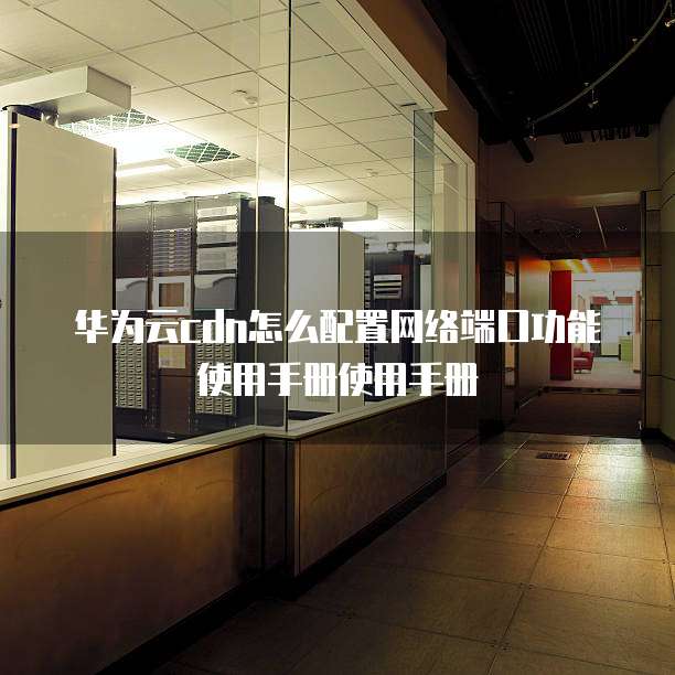 华为云cdn怎么配置网络端口功能使用手册使用手册
